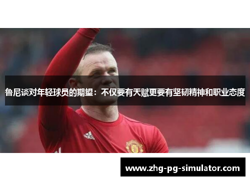 鲁尼谈对年轻球员的期望：不仅要有天赋更要有坚韧精神和职业态度