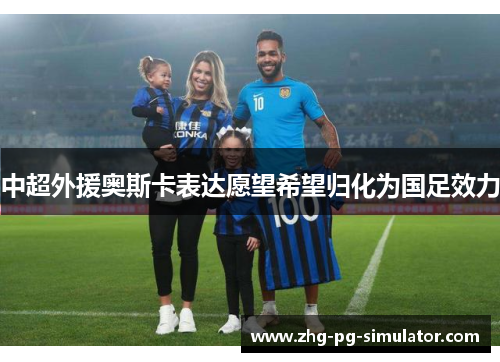 中超外援奥斯卡表达愿望希望归化为国足效力